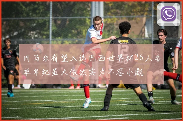 内马尔有望入选巴西世界杯26人名单年纪虽大依然实力不容小觑