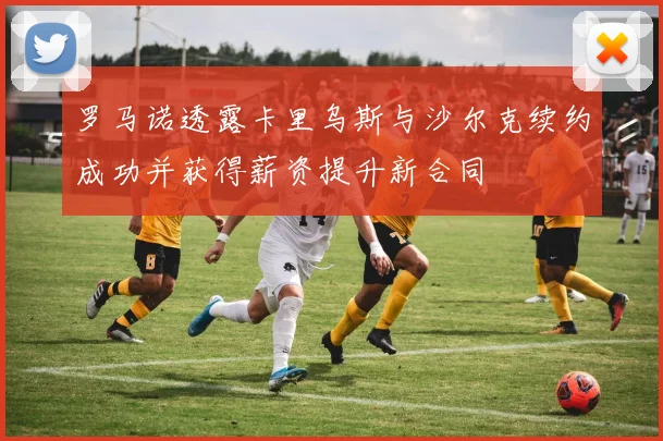 罗马诺透露卡里乌斯与沙尔克续约成功并获得薪资提升新合同