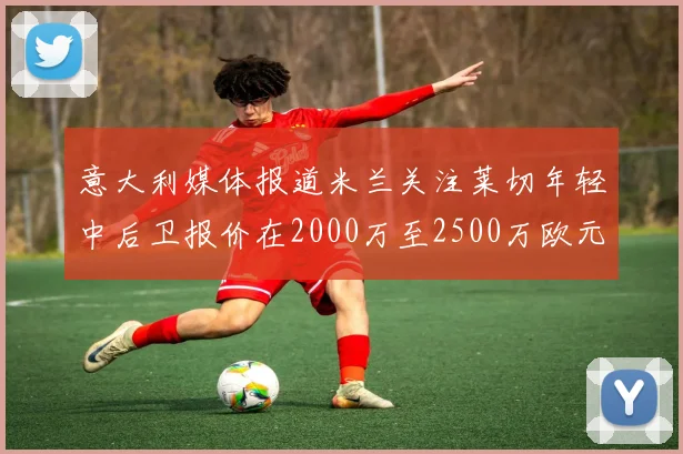 意大利媒体报道米兰关注莱切年轻中后卫报价在2000万至2500万欧元之间