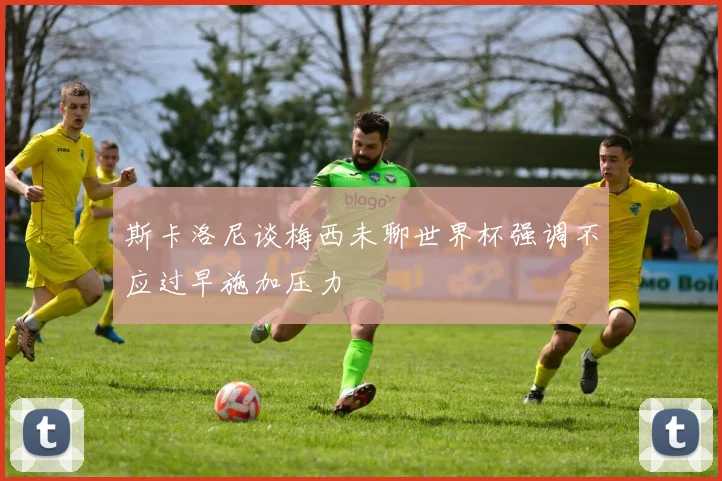 斯卡洛尼谈梅西未聊世界杯强调不应过早施加压力