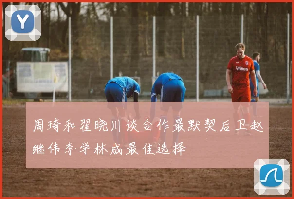 周琦和翟晓川谈合作最默契后卫赵继伟李学林成最佳选择