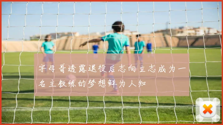 字母哥透露退役后志向立志成为一名主教练的梦想鲜为人知