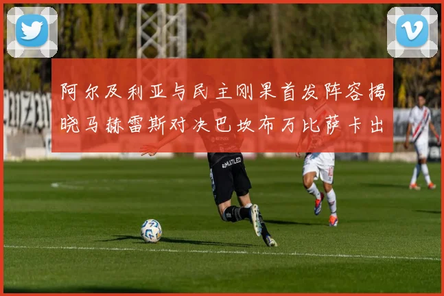 阿尔及利亚与民主刚果首发阵容揭晓马赫雷斯对决巴坎布万比萨卡出战