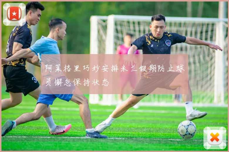 阿莱格里巧妙安排米兰假期防止球员懈怠保持状态