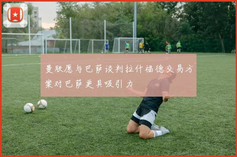 曼联愿与巴萨谈判拉什福德交易方案对巴萨更具吸引力