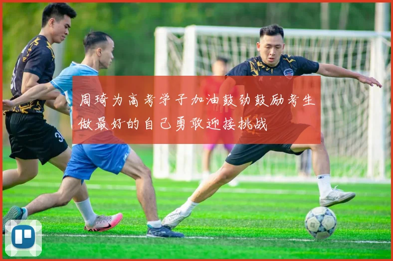 周琦为高考学子加油鼓劲鼓励考生做最好的自己勇敢迎接挑战