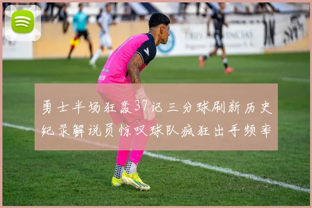 勇士半场狂轰37记三分球刷新历史纪录解说员惊叹球队疯狂出手频率